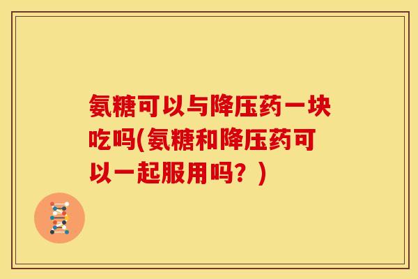 氨糖可以与降压药一块吃吗(氨糖和降压药可以一起服用吗？)