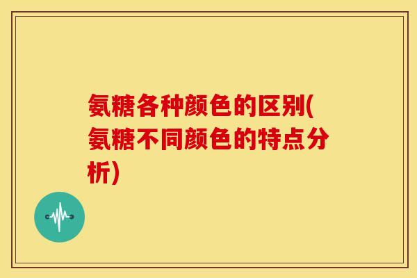 氨糖各种颜色的区别(氨糖不同颜色的特点分析)