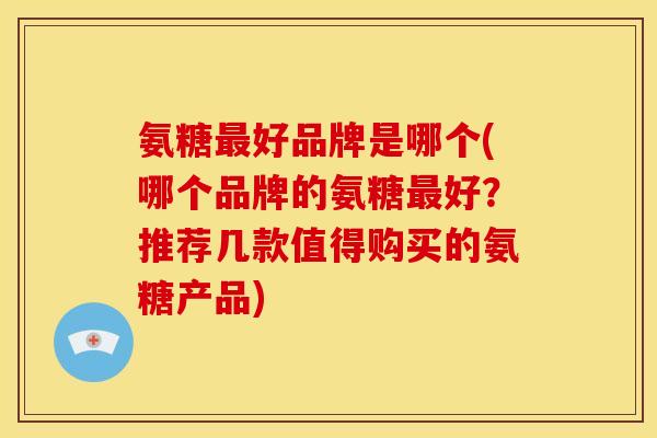 氨糖最好品牌是哪个(哪个品牌的氨糖最好？推荐几款值得购买的氨糖产品)