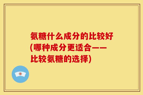 氨糖什么成分的比较好(哪种成分更适合——比较氨糖的选择)