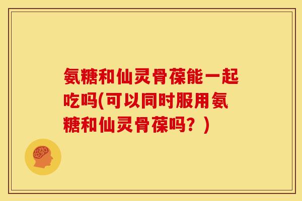 氨糖和仙灵骨葆能一起吃吗(可以同时服用氨糖和仙灵骨葆吗？)