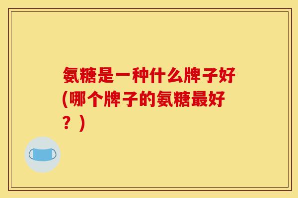 氨糖是一种什么牌子好(哪个牌子的氨糖最好？)