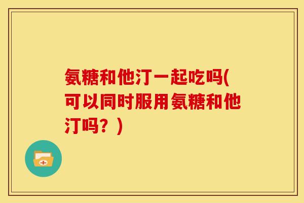 氨糖和他汀一起吃吗(可以同时服用氨糖和他汀吗？)