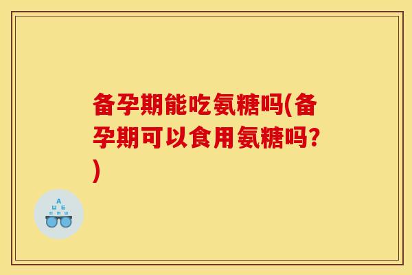 备孕期能吃氨糖吗(备孕期可以食用氨糖吗？)