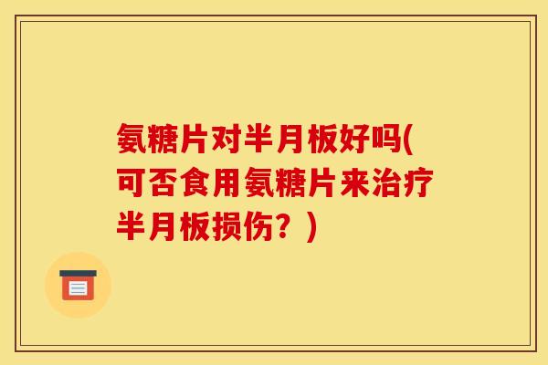 氨糖片对半月板好吗(可否食用氨糖片来治疗半月板损伤？)