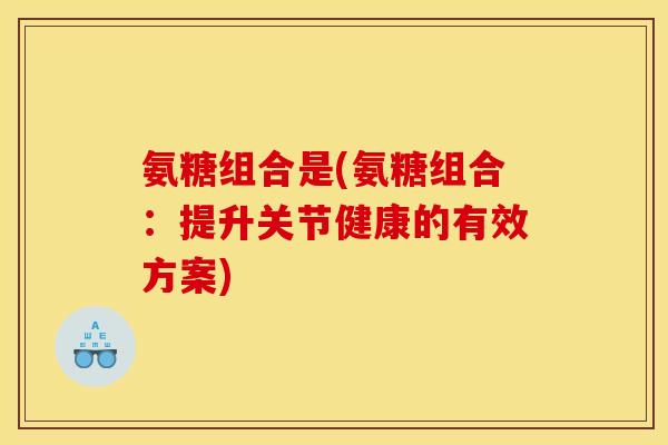 氨糖组合是(氨糖组合:提升关节健康的有效方案) 氨糖组合是(氨糖组合:提升关节健康的有效方案)