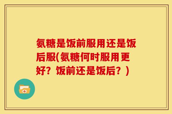 氨糖是饭前服用还是饭后服(氨糖何时服用更好？饭前还是饭后？)