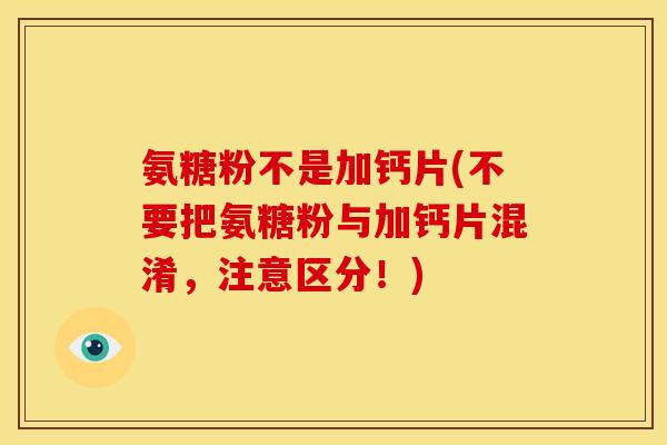 氨糖粉不是加钙片(不要把氨糖粉与加钙片混淆，注意区分！)