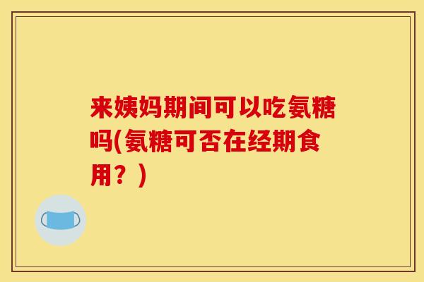 来姨妈期间可以吃氨糖吗(氨糖可否在经期食用？)