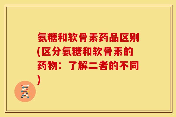 氨糖和软骨素药品区别(区分氨糖和软骨素的：了解二者的不同)