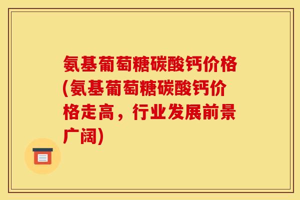 氨基葡萄糖碳酸钙价格(氨基葡萄糖碳酸钙价格走高，行业发展前景广阔)