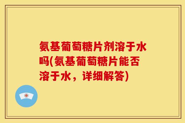 氨基葡萄糖片剂溶于水吗(氨基葡萄糖片能否溶于水,详细解答) 氨基葡萄糖片剂溶于水吗(氨基葡萄糖片能否溶于水,详细解答)