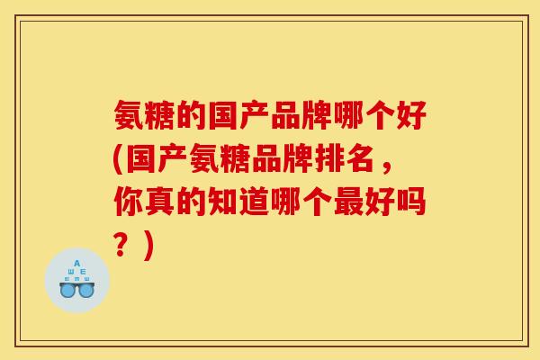 氨糖的国产品牌哪个好(国产氨糖品牌排名,你真的知道哪个好吗?) 氨糖的国产品牌哪个好(国产氨糖品牌排名,你真的知道哪个好吗?)