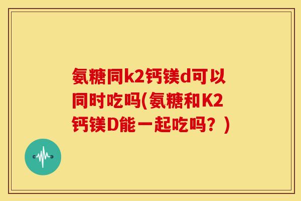 氨糖同k2钙镁d可以同时吃吗(氨糖和K2钙镁D能一起吃吗？)