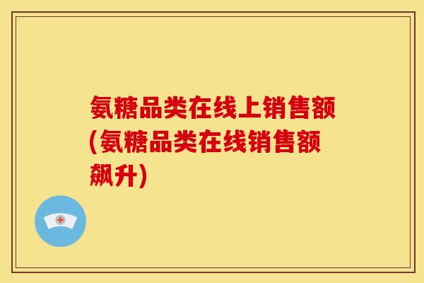 氨糖品类在线上销售额(氨糖品类在线销售额飙升)
