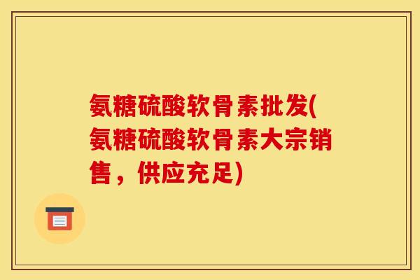 氨糖硫酸软骨素批发(氨糖硫酸软骨素大宗销售,供应充足) 氨糖硫酸软骨素批发(氨糖硫酸软骨素大宗销售,供应充足)