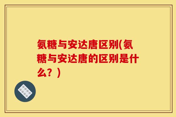 氨糖与安达唐区别(氨糖与安达唐的区别是什么？)