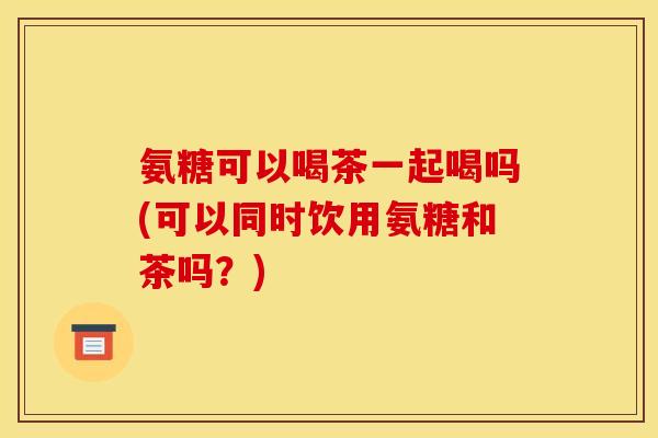 氨糖可以喝茶一起喝吗(可以同时饮用氨糖和茶吗?) 氨糖可以喝茶一起喝吗(可以同时饮用氨糖和茶吗?)