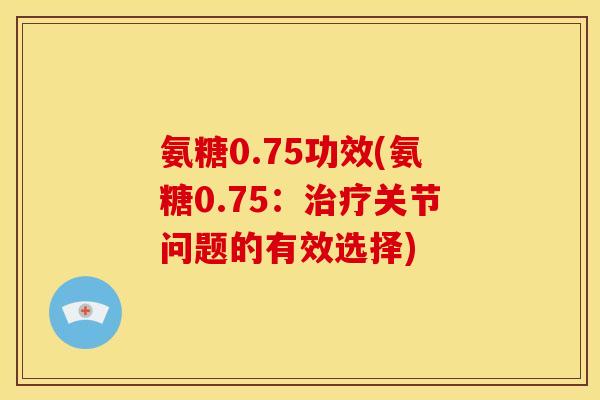 氨糖0.75功效(氨糖0.75：治疗关节问题的有效选择)