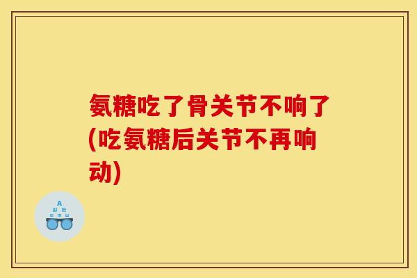 氨糖吃了骨关节不响了(吃氨糖后关节不再响动)
