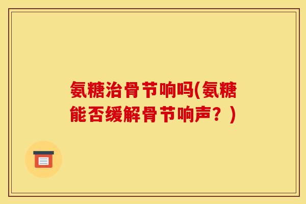 氨糖治骨节响吗(氨糖能否缓解骨节响声？)