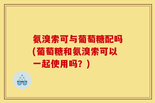 氨溴索可与葡萄糖配吗(葡萄糖和氨溴索可以一起使用吗？)