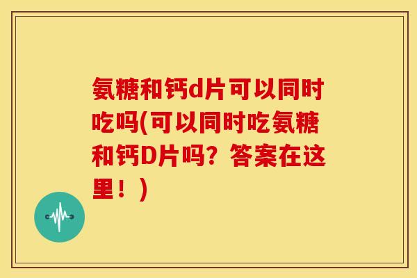 氨糖和钙d片可以同时吃吗(可以同时吃氨糖和钙D片吗？答案在这里！)