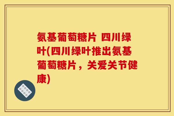 氨基葡萄糖片 四川绿叶(四川绿叶推出氨基葡萄糖片，关爱关节健康)