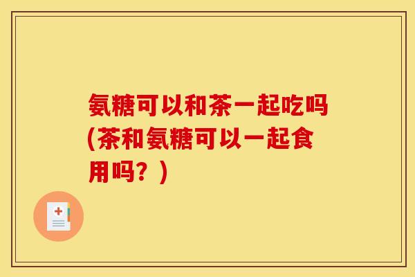 氨糖可以和茶一起吃吗(茶和氨糖可以一起食用吗？)