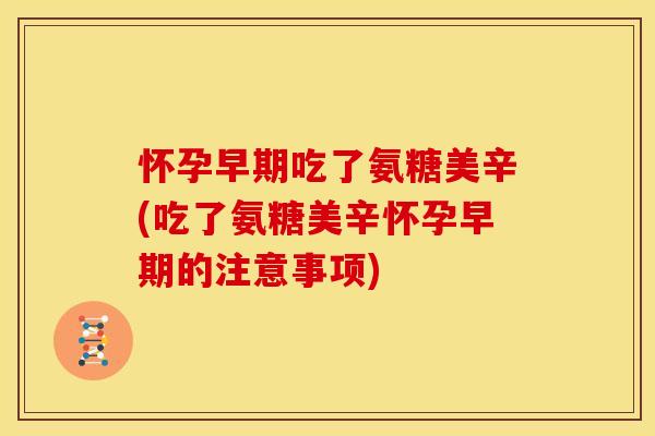 怀孕早期吃了氨糖美辛(吃了氨糖美辛怀孕早期的注意事项)