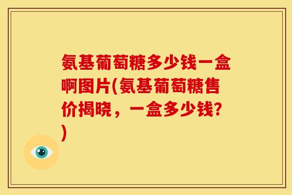 氨基葡萄糖多少钱一盒啊图片(氨基葡萄糖售价揭晓，一盒多少钱？)
