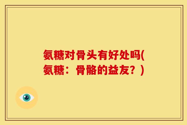 氨糖对骨头有好处吗(氨糖：骨骼的益友？)