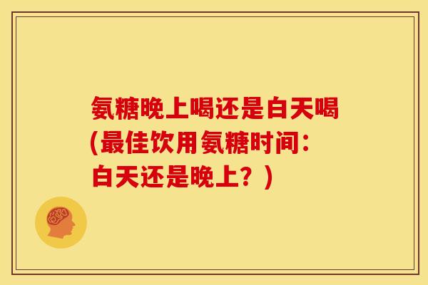 氨糖晚上喝还是白天喝(最佳饮用氨糖时间：白天还是晚上？)