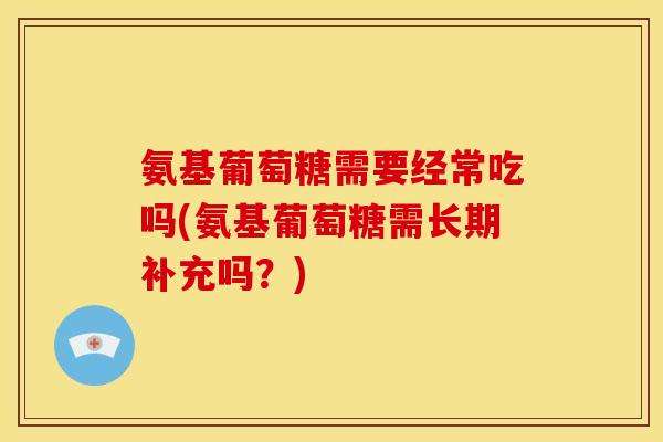 氨基葡萄糖需要经常吃吗(氨基葡萄糖需长期补充吗？)