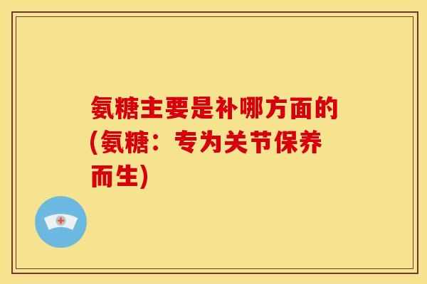 氨糖主要是补哪方面的(氨糖：专为关节保养而生)