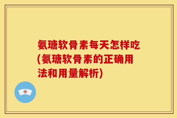 氨瑭软骨素每天怎样吃(氨瑭软骨素的正确用法和用量解析)