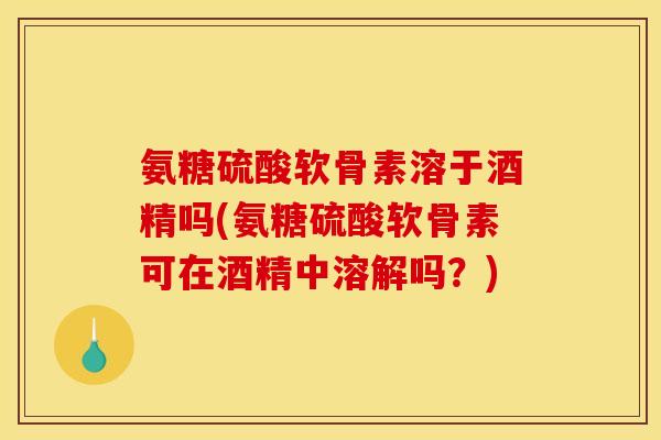 氨糖硫酸软骨素溶于酒精吗(氨糖硫酸软骨素可在酒精中溶解吗？)