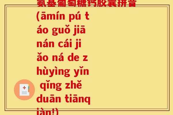 氨基葡萄糖钙胶囊拼音(āmín pú táo guǒ jiānán cái jiǎo ná de zhùyìng yǐn qǐng zhě duān tiānqiàn!) 氨基葡萄糖钙胶囊拼音(āmín pú táo guǒ jiānán cái jiǎo ná de zhùyìng yǐn qǐng zhě duān tiānqiàn!)