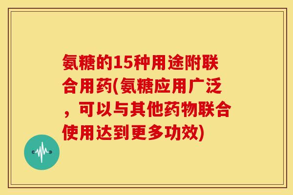 氨糖的15种用途附联合用药(氨糖应用广泛，可以与其他药物联合使用达到更多功效)