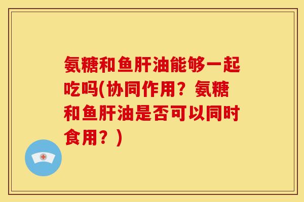氨糖和鱼肝油能够一起吃吗(协同作用？氨糖和鱼肝油是否可以同时食用？)