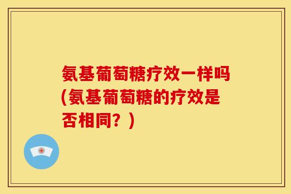氨基葡萄糖疗效一样吗(氨基葡萄糖的疗效是否相同?) 氨基葡萄糖疗效一样吗(氨基葡萄糖的疗效是否相同?)