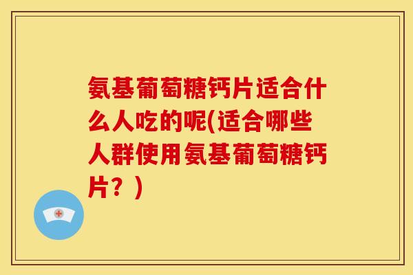 氨基葡萄糖钙片适合什么人吃的呢(适合哪些人群使用氨基葡萄糖钙片？)