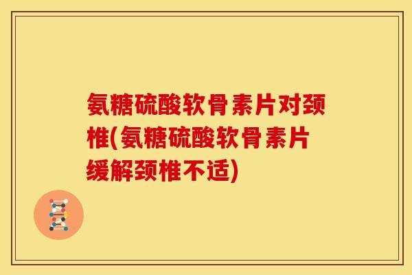 氨糖硫酸软骨素片对颈椎(氨糖硫酸软骨素片缓解颈椎不适)