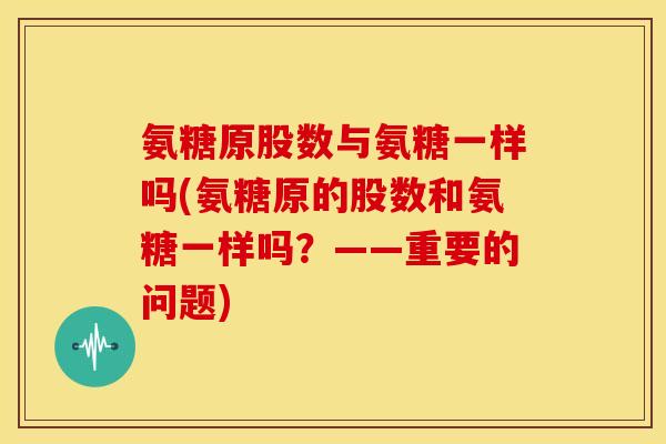 氨糖原股数与氨糖一样吗(氨糖原的股数和氨糖一样吗？——重要的问题)