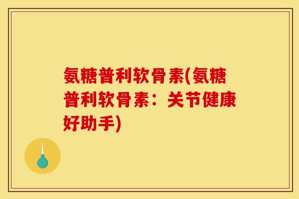 氨糖普利软骨素(氨糖普利软骨素：关节健康好助手)