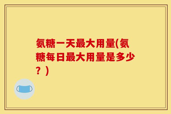氨糖一天最大用量(氨糖每日最大用量是多少？)
