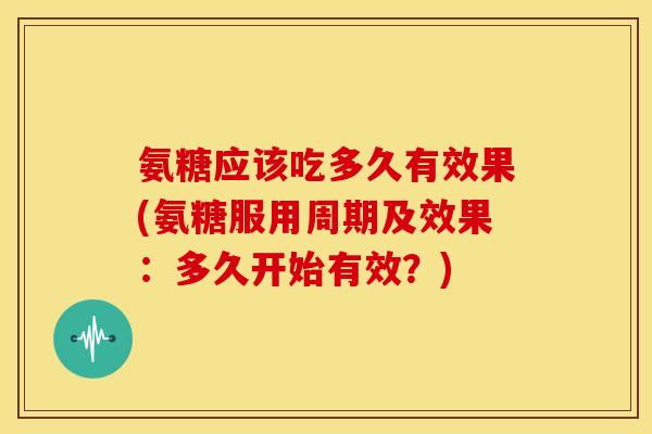 氨糖应该吃多久有效果(氨糖服用周期及效果：多久开始有效？)