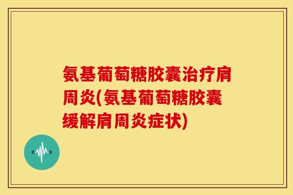 氨基葡萄糖胶囊治疗肩周炎(氨基葡萄糖胶囊缓解肩周炎症状)