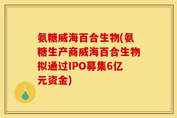 氨糖威海百合生物(氨糖生产商威海百合生物拟通过IPO募集6亿元资金)