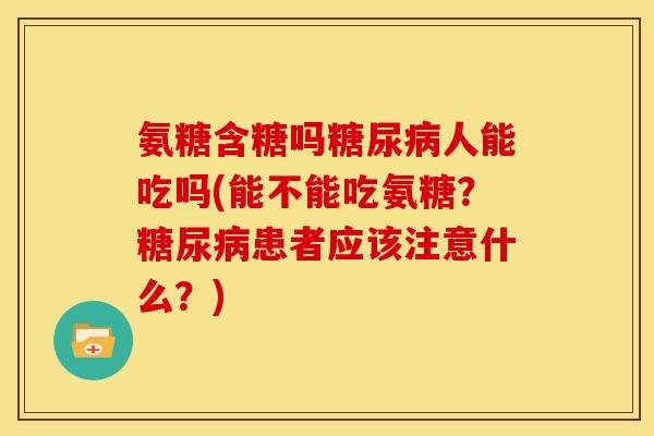 氨糖含糖吗糖尿病人能吃吗(能不能吃氨糖？糖尿病患者应该注意什么？)